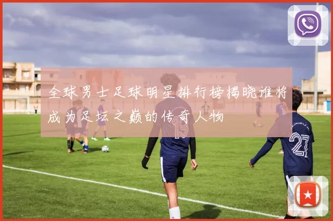 全球男士足球明星排行榜揭晓谁将成为足坛之巅的传奇人物