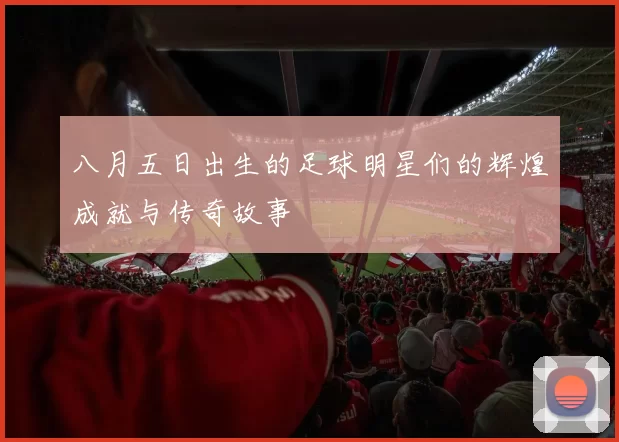 八月五日出生的足球明星们的辉煌成就与传奇故事