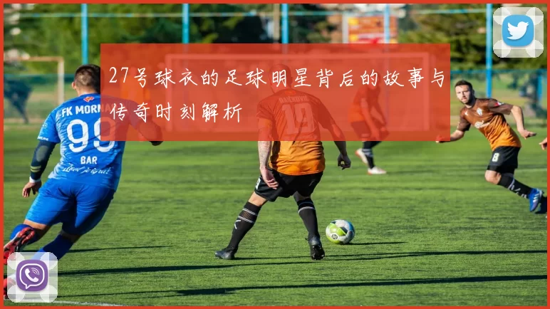 27号球衣的足球明星背后的故事与传奇时刻解析