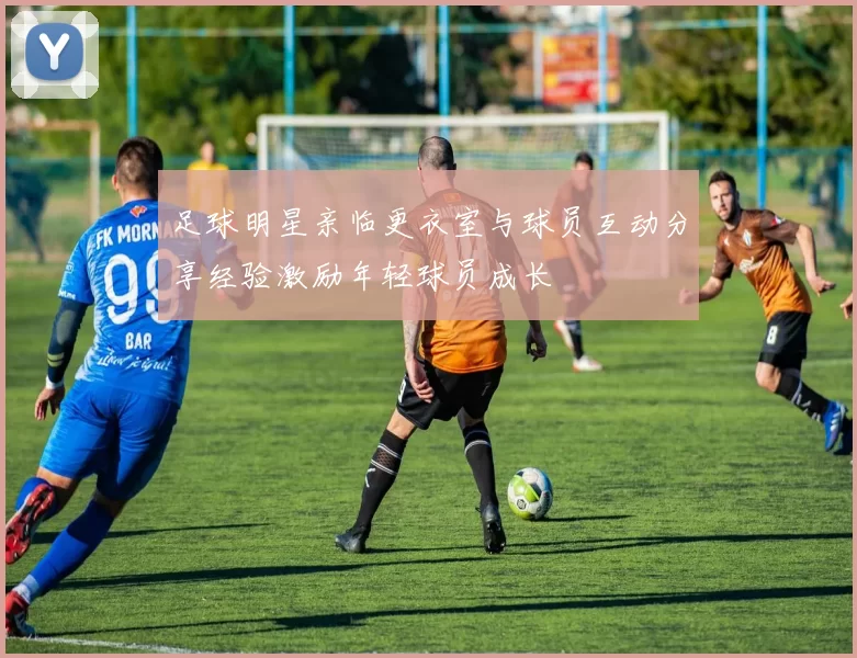 足球明星亲临更衣室与球员互动分享经验激励年轻球员成长