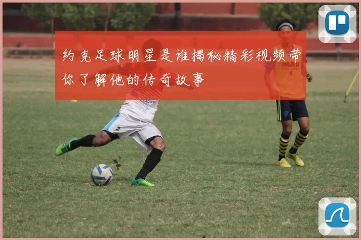 约克足球明星是谁揭秘精彩视频带你了解他的传奇故事