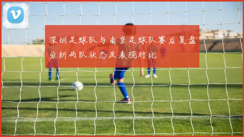 深圳足球队与南京足球队赛后复盘分析两队状态及表现对比