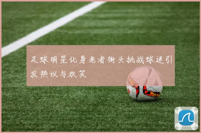 足球明星化身老者街头挑战球迷引发热议与欢笑