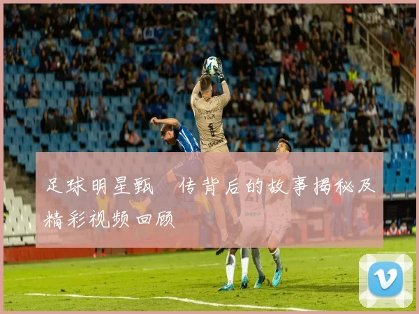 足球明星甄嬛传背后的故事揭秘及精彩视频回顾