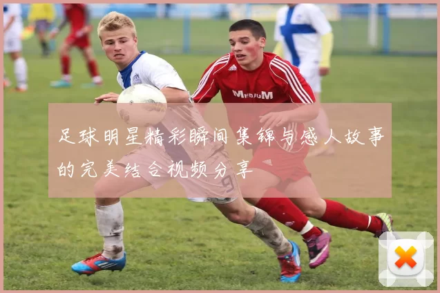 足球明星精彩瞬间集锦与感人故事的完美结合视频分享