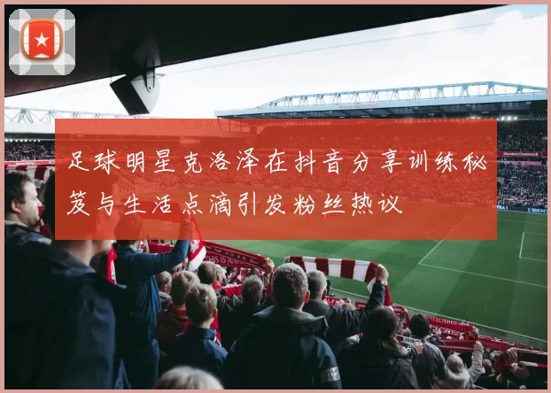 足球明星克洛泽在抖音分享训练秘笈与生活点滴引发粉丝热议