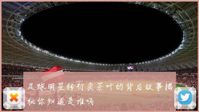 足球明星转行卖茶叶的背后故事揭秘你知道是谁吗