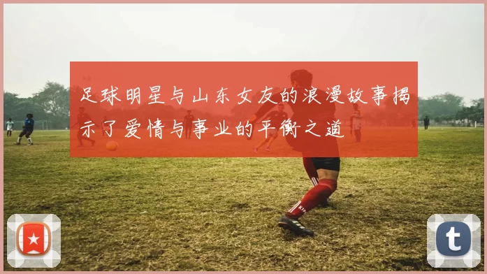 足球明星与山东女友的浪漫故事揭示了爱情与事业的平衡之道