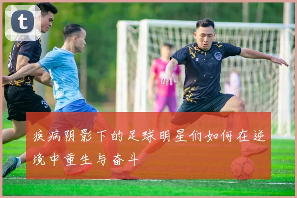疾病阴影下的足球明星们如何在逆境中重生与奋斗