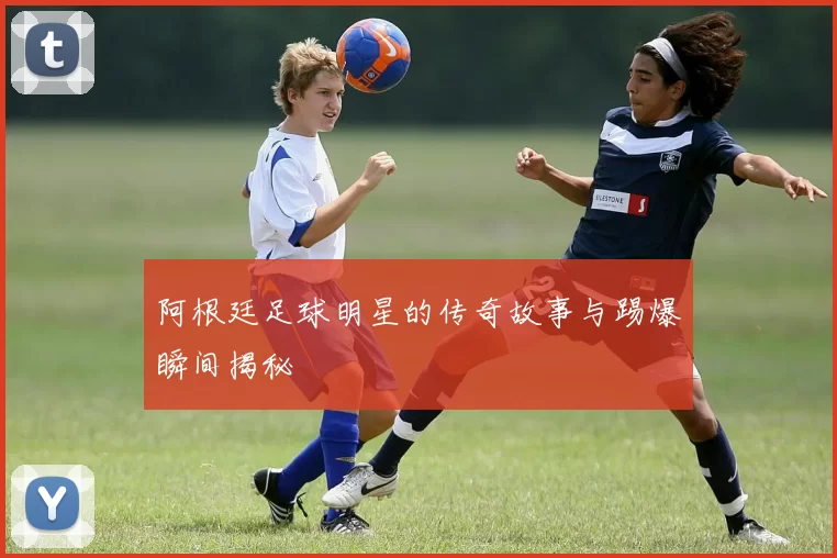 阿根廷足球明星的传奇故事与踢爆瞬间揭秘