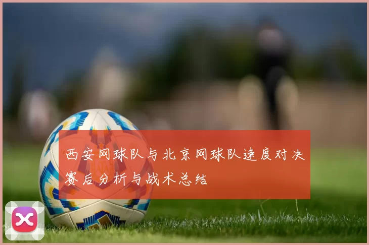 西安网球队与北京网球队速度对决赛后分析与战术总结