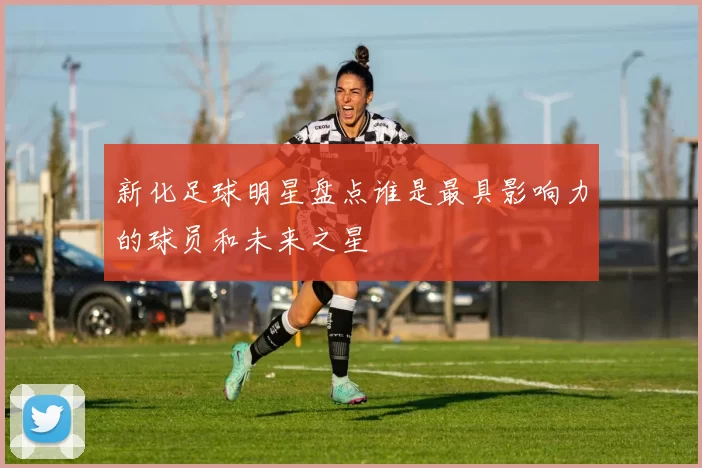 新化足球明星盘点谁是最具影响力的球员和未来之星