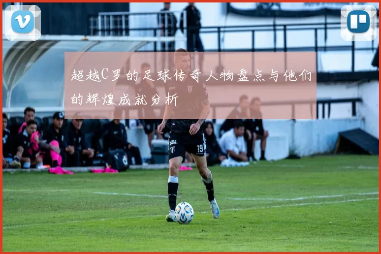 超越C罗的足球传奇人物盘点与他们的辉煌成就分析