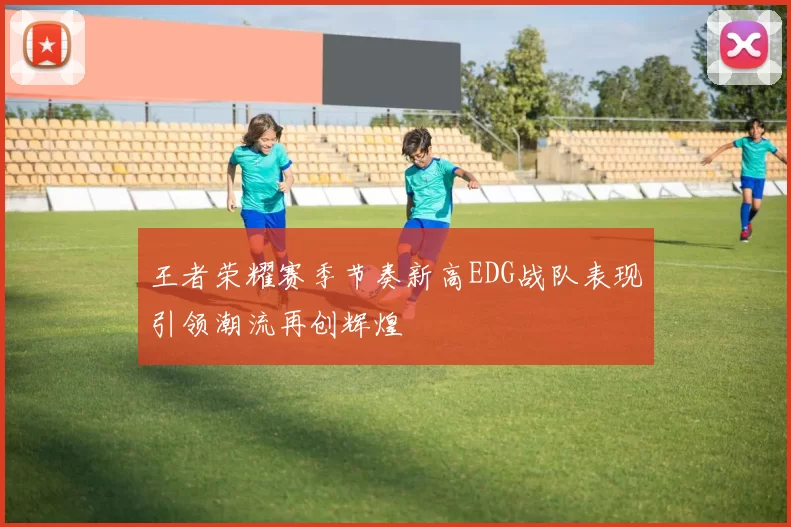 王者荣耀赛季节奏新高EDG战队表现引领潮流再创辉煌