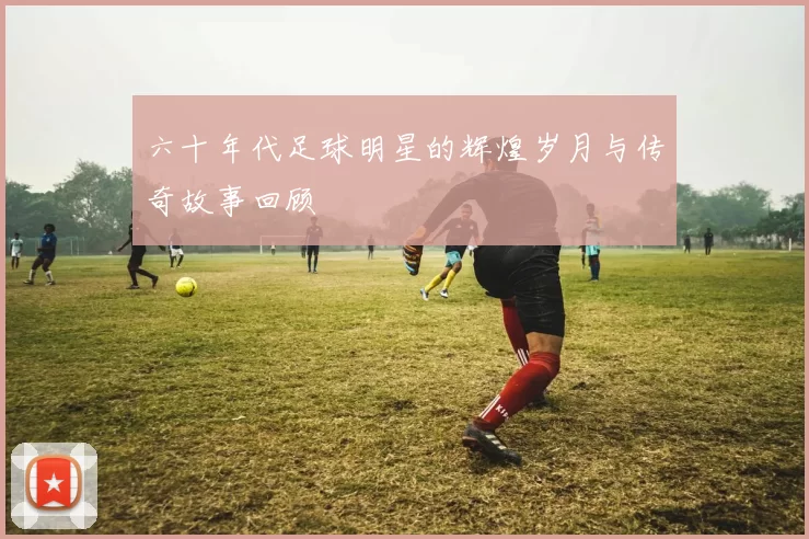 六十年代足球明星的辉煌岁月与传奇故事回顾