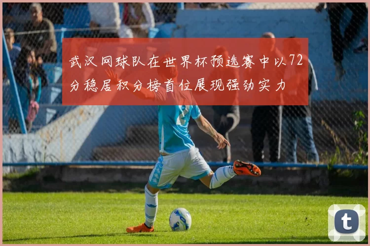 武汉网球队在世界杯预选赛中以72分稳居积分榜首位展现强劲实力