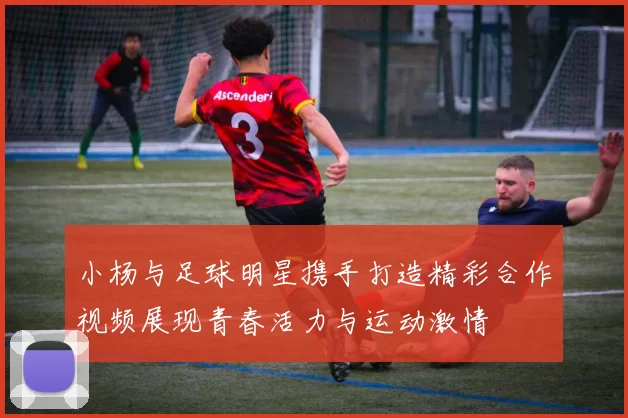 小杨与足球明星携手打造精彩合作视频展现青春活力与运动激情