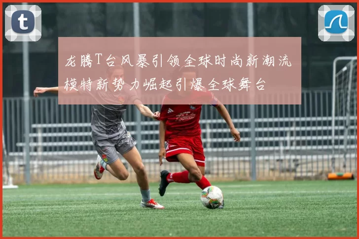 龙腾T台风暴引领全球时尚新潮流 模特新势力崛起引爆全球舞台