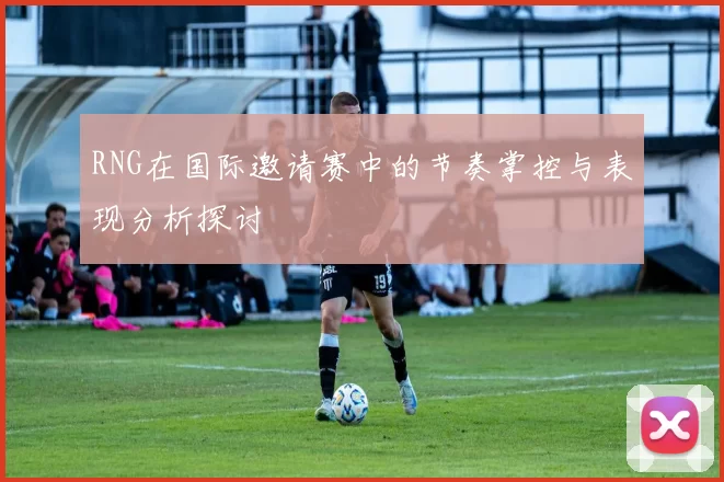 RNG在国际邀请赛中的节奏掌控与表现分析探讨