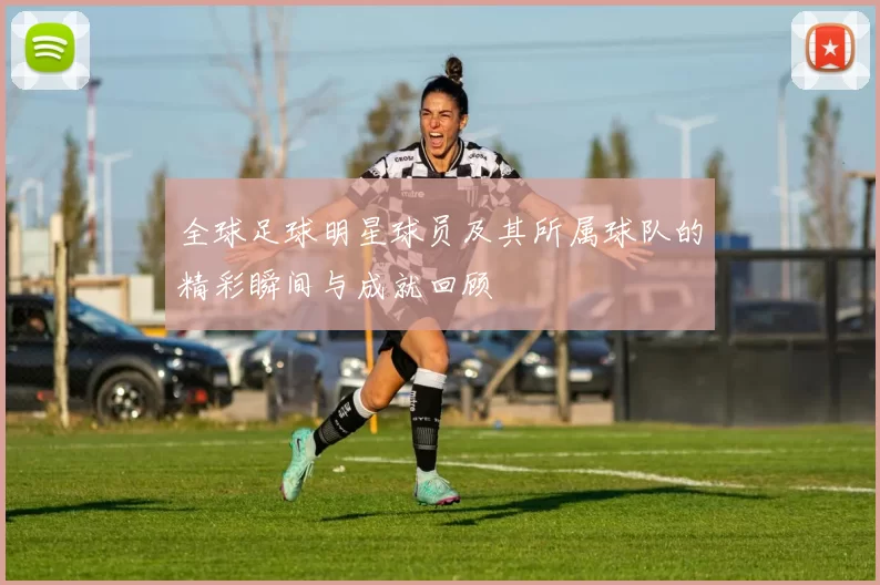 全球足球明星球员及其所属球队的精彩瞬间与成就回顾