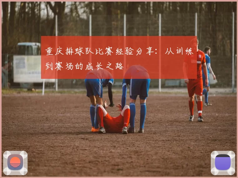 重庆排球队比赛经验分享：从训练到赛场的成长之路