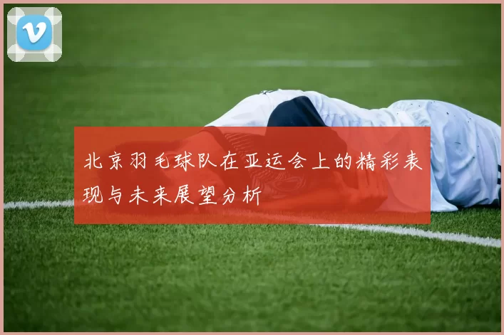 北京羽毛球队在亚运会上的精彩表现与未来展望分析