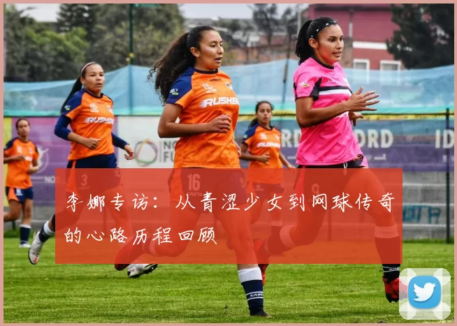 李娜专访：从青涩少女到网球传奇的心路历程回顾