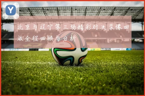 北京与辽宁第三场精彩对决录像回放全程回顾与分析