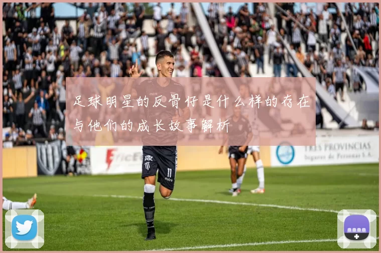 足球明星的反骨仔是什么样的存在与他们的成长故事解析