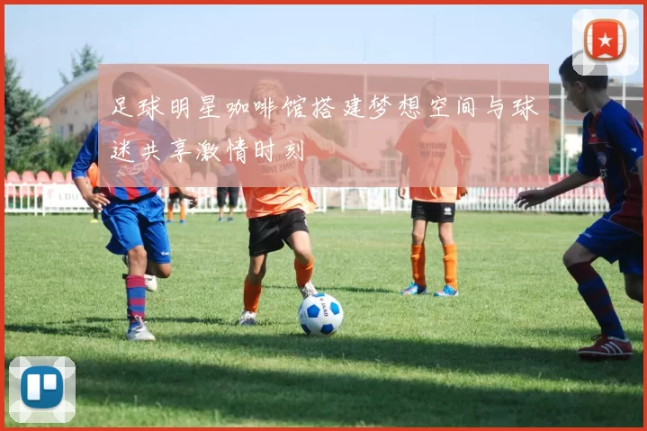 足球明星咖啡馆搭建梦想空间与球迷共享激情时刻