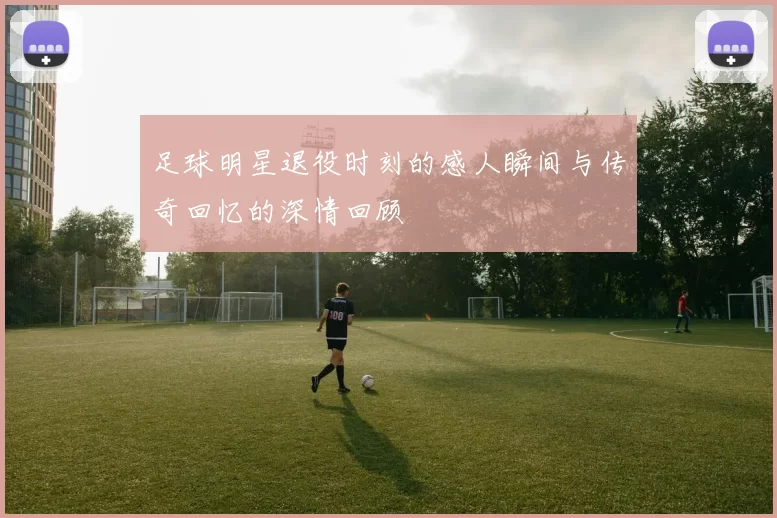 足球明星退役时刻的感人瞬间与传奇回忆的深情回顾