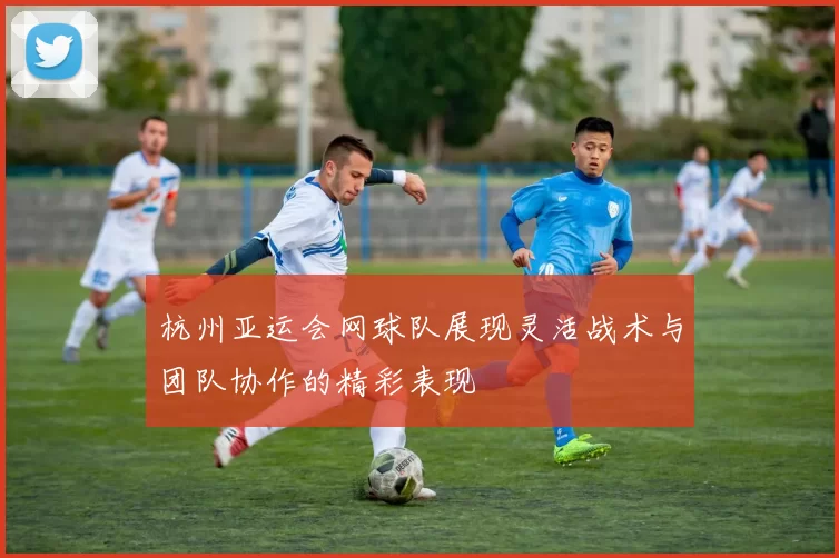 杭州亚运会网球队展现灵活战术与团队协作的精彩表现