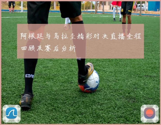 阿根廷与乌拉圭精彩对决直播全程回顾及赛后分析