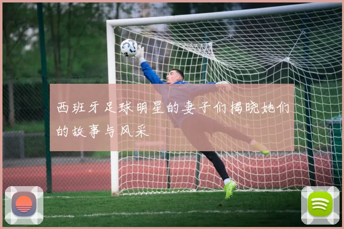 西班牙足球明星的妻子们揭晓她们的故事与风采