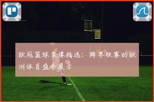欧冠篮球录像精选：跨界联赛的欧洲体育盛会展示