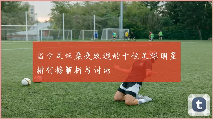 当今足坛最受欢迎的十位足球明星排行榜解析与讨论