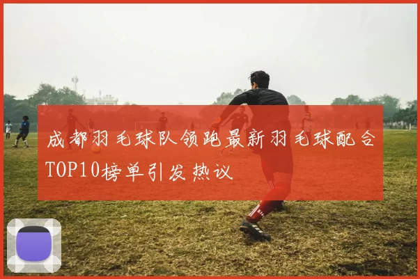成都羽毛球队领跑最新羽毛球配合TOP10榜单引发热议