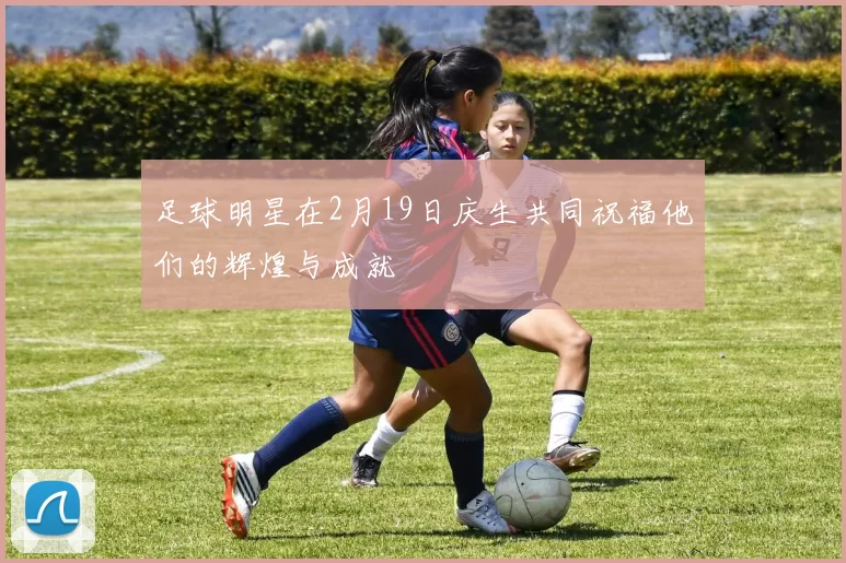 足球明星在2月19日庆生共同祝福他们的辉煌与成就