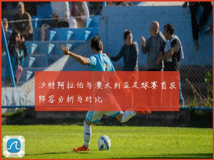 沙特阿拉伯与澳大利亚足球赛首发阵容分析与对比