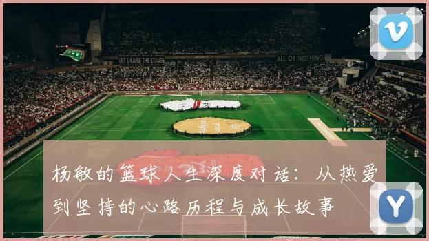 杨敏的篮球人生深度对话：从热爱到坚持的心路历程与成长故事