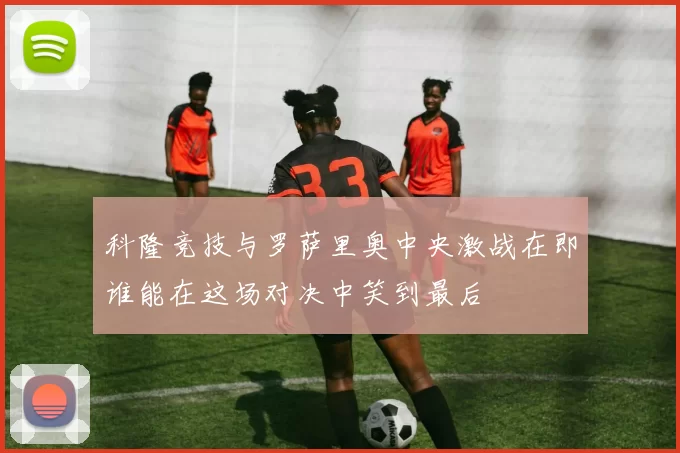 科隆竞技与罗萨里奥中央激战在即谁能在这场对决中笑到最后