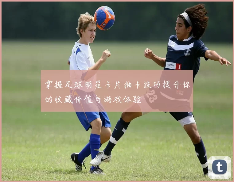 掌握足球明星卡片抽卡技巧提升你的收藏价值与游戏体验