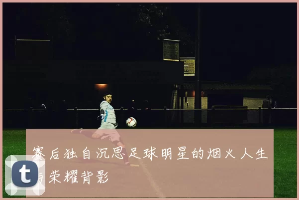 赛后独自沉思足球明星的烟火人生与荣耀背影