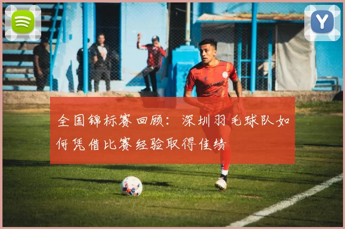 全国锦标赛回顾：深圳羽毛球队如何凭借比赛经验取得佳绩