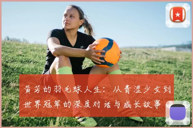 黄芳的羽毛球人生：从青涩少女到世界冠军的深度对话与成长故事