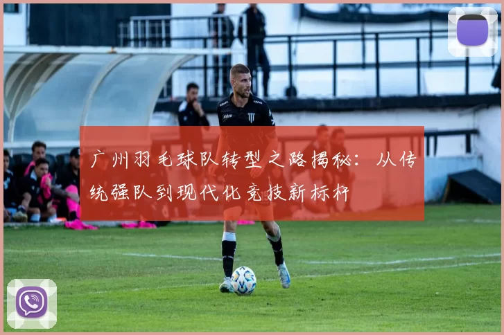 广州羽毛球队转型之路揭秘：从传统强队到现代化竞技新标杆