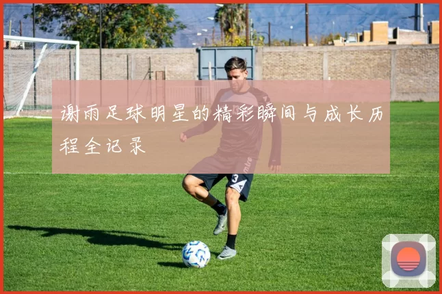 谢雨足球明星的精彩瞬间与成长历程全记录