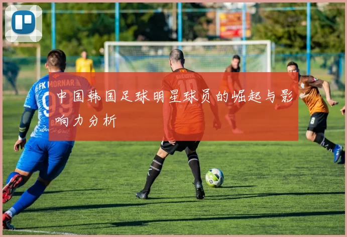 中国韩国足球明星球员的崛起与影响力分析