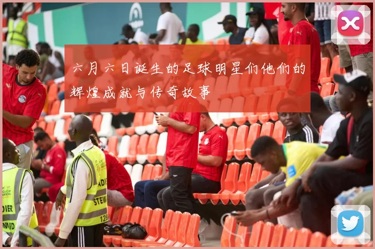 六月六日诞生的足球明星们他们的辉煌成就与传奇故事