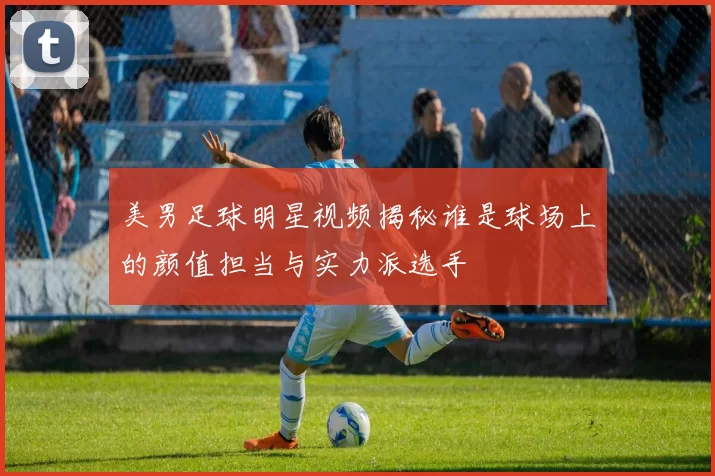 美男足球明星视频揭秘谁是球场上的颜值担当与实力派选手